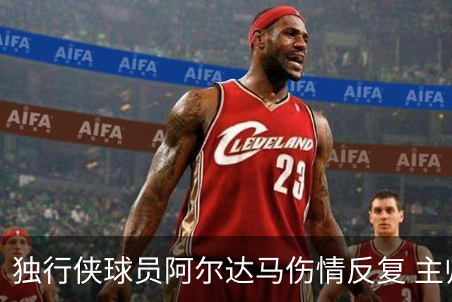独行侠球员阿尔达马伤情反复 主帅谈训练情况